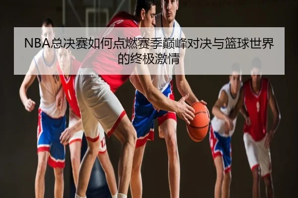 NBA总决赛如何点燃赛季巅峰对决与篮球世界的终极激情