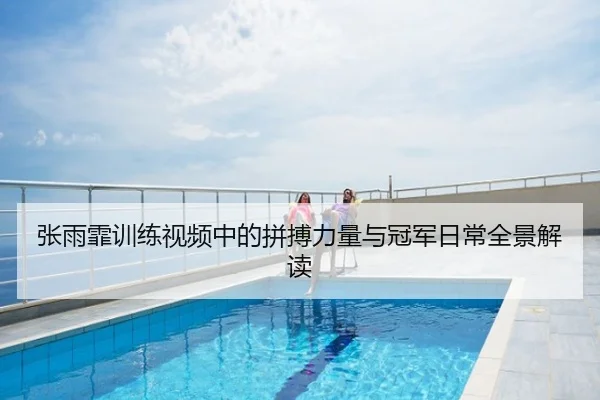 张雨霏训练视频中的拼搏力量与冠军日常全景解读