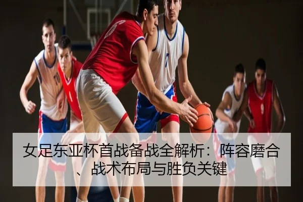女足东亚杯首战备战全解析：阵容磨合、战术布局与胜负关键