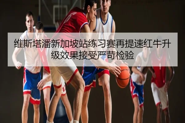 维斯塔潘新加坡站练习赛再提速红牛升级效果接受严苛检验