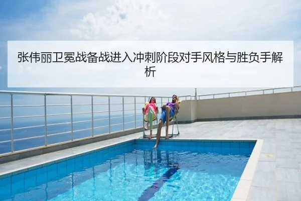 张伟丽卫冕战备战进入冲刺阶段对手风格与胜负手解析