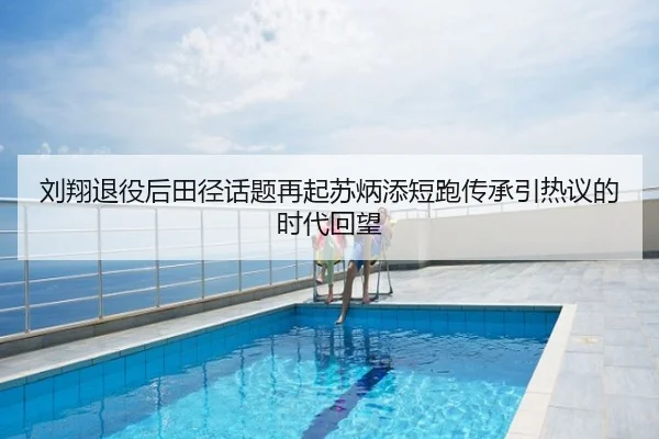 刘翔退役后田径话题再起苏炳添短跑传承引热议的时代回望