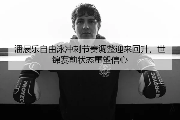 潘展乐自由泳冲刺节奏调整迎来回升，世锦赛前状态重塑信心