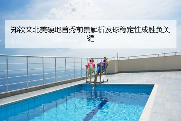 郑钦文北美硬地首秀前景解析发球稳定性成胜负关键