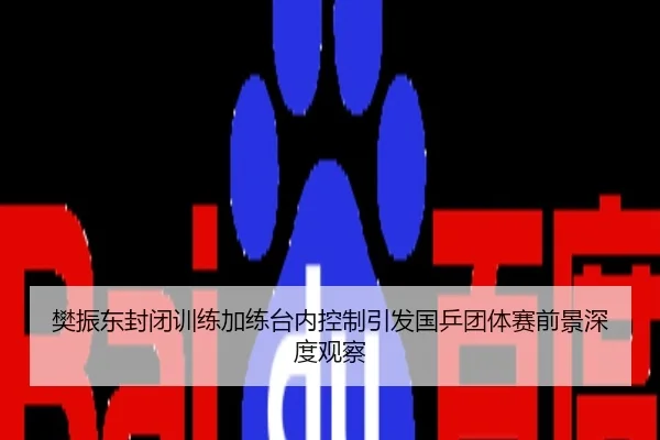 樊振东封闭训练加练台内控制引发国乒团体赛前景深度观察