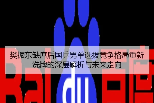 樊振东缺席后国乒男单选拔竞争格局重新洗牌的深层解析与未来走向
